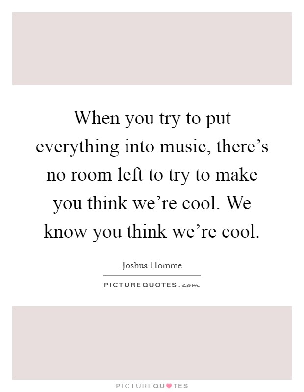 When you try to put everything into music, there's no room left to try to make you think we're cool. We know you think we're cool. Picture Quote #1