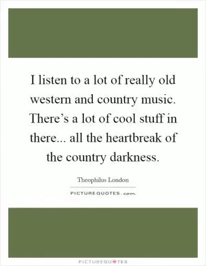 I listen to a lot of really old western and country music. There’s a lot of cool stuff in there... all the heartbreak of the country darkness Picture Quote #1