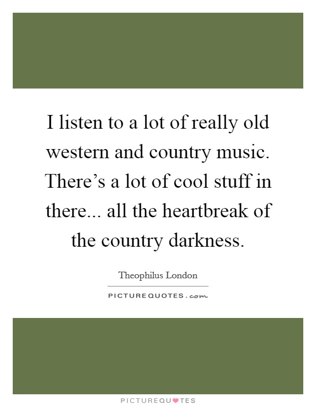 I listen to a lot of really old western and country music. There's a lot of cool stuff in there... all the heartbreak of the country darkness. Picture Quote #1