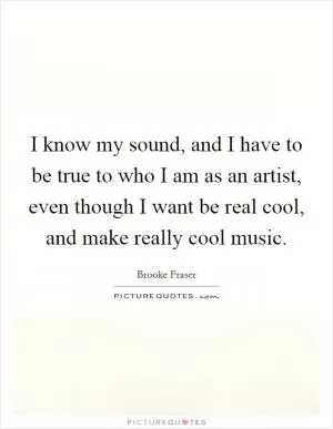 I know my sound, and I have to be true to who I am as an artist, even though I want be real cool, and make really cool music Picture Quote #1