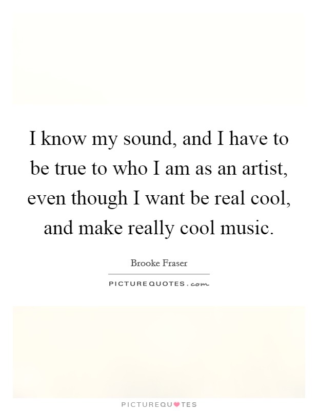 I know my sound, and I have to be true to who I am as an artist, even though I want be real cool, and make really cool music. Picture Quote #1