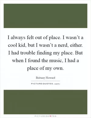 I always felt out of place. I wasn’t a cool kid, but I wasn’t a nerd, either. I had trouble finding my place. But when I found the music, I had a place of my own Picture Quote #1
