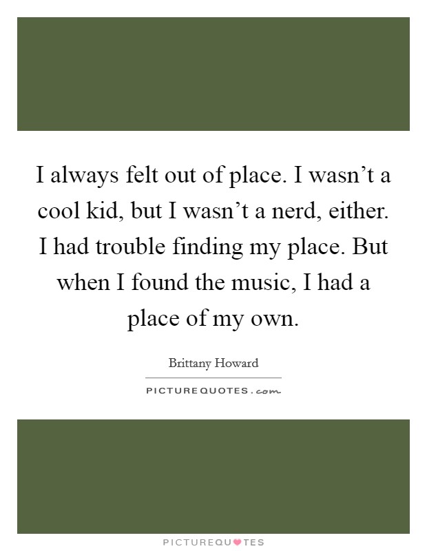 I always felt out of place. I wasn't a cool kid, but I wasn't a nerd, either. I had trouble finding my place. But when I found the music, I had a place of my own. Picture Quote #1