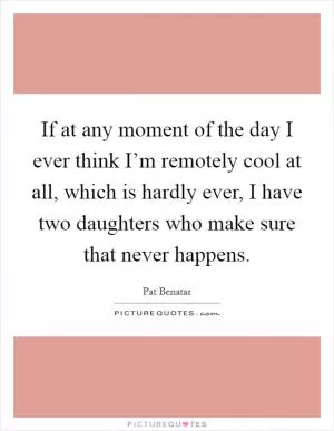 If at any moment of the day I ever think I’m remotely cool at all, which is hardly ever, I have two daughters who make sure that never happens Picture Quote #1