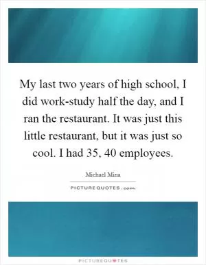 My last two years of high school, I did work-study half the day, and I ran the restaurant. It was just this little restaurant, but it was just so cool. I had 35, 40 employees Picture Quote #1