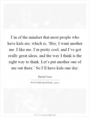 I’m of the mindset that most people who have kids are, which is, ‘Hey, I want another me. I like me. I’m pretty cool, and I’ve got really great ideas, and the way I think is the right way to think. Let’s put another one of me out there.’ So I’ll have kids one day Picture Quote #1