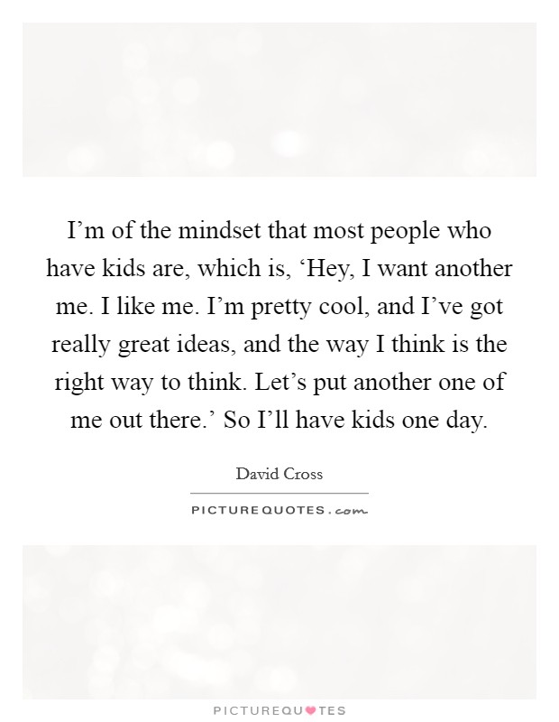 I'm of the mindset that most people who have kids are, which is, ‘Hey, I want another me. I like me. I'm pretty cool, and I've got really great ideas, and the way I think is the right way to think. Let's put another one of me out there.' So I'll have kids one day. Picture Quote #1