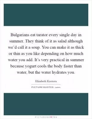 Bulgarians eat tarator every single day in summer. They think of it as salad although we’d call it a soup. You can make it as thick or thin as you like depending on how much water you add. It’s very practical in summer because yogurt cools the body faster than water, but the water hydrates you Picture Quote #1