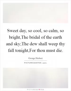 Sweet day, so cool, so calm, so bright,The bridal of the earth and sky;The dew shall weep thy fall tonight,For thou must die Picture Quote #1