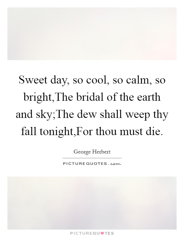 Sweet day, so cool, so calm, so bright,The bridal of the earth and sky;The dew shall weep thy fall tonight,For thou must die. Picture Quote #1