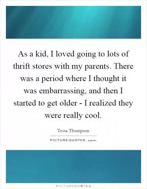 As a kid, I loved going to lots of thrift stores with my parents. There was a period where I thought it was embarrassing, and then I started to get older - I realized they were really cool Picture Quote #1