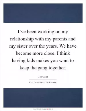 I’ve been working on my relationship with my parents and my sister over the years. We have become more close. I think having kids makes you want to keep the gang together Picture Quote #1