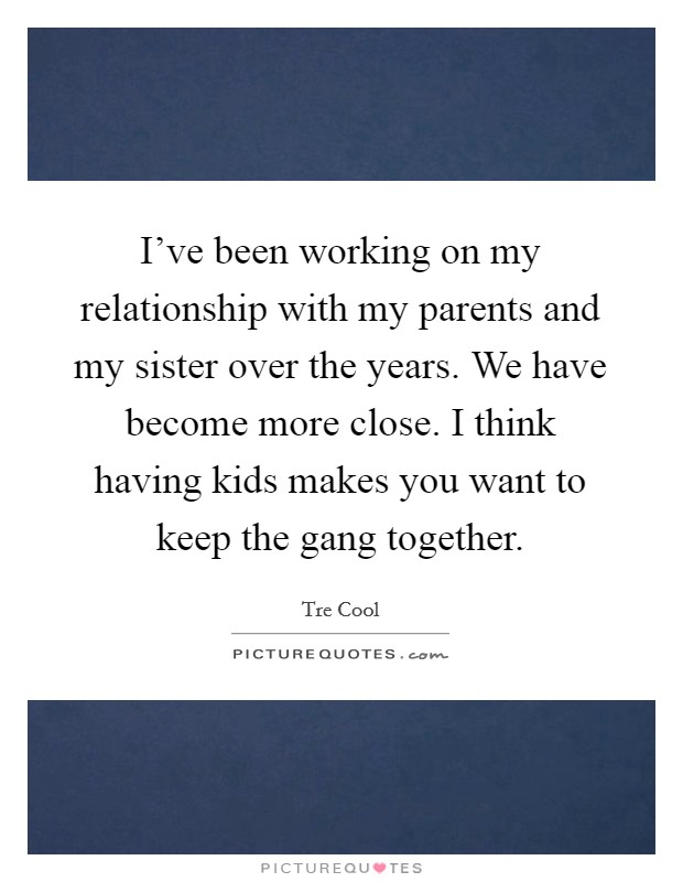 I've been working on my relationship with my parents and my sister over the years. We have become more close. I think having kids makes you want to keep the gang together. Picture Quote #1