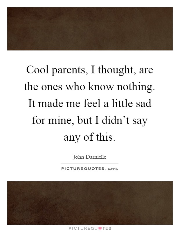 Cool parents, I thought, are the ones who know nothing. It made me feel a little sad for mine, but I didn't say any of this. Picture Quote #1
