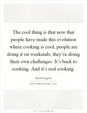 The cool thing is that now that people have made this evolution where cooking is cool, people are doing it on weekends, they’re doing their own challenges. It’s back to cooking. And it’s real cooking Picture Quote #1