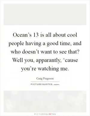 Ocean’s 13 is all about cool people having a good time, and who doesn’t want to see that? Well you, apparantly, ‘cause you’re watching me Picture Quote #1