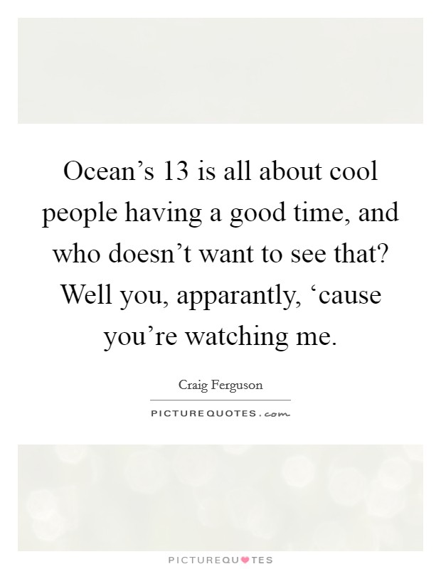 Ocean's 13 is all about cool people having a good time, and who doesn't want to see that? Well you, apparantly, ‘cause you're watching me. Picture Quote #1