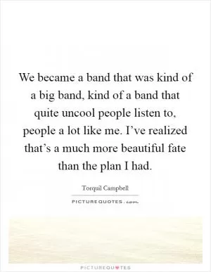 We became a band that was kind of a big band, kind of a band that quite uncool people listen to, people a lot like me. I’ve realized that’s a much more beautiful fate than the plan I had Picture Quote #1