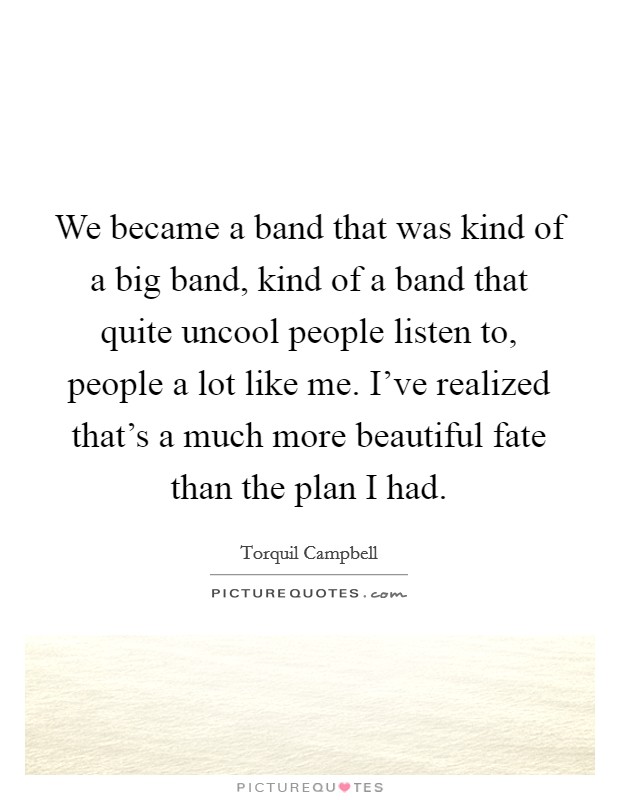 We became a band that was kind of a big band, kind of a band that quite uncool people listen to, people a lot like me. I've realized that's a much more beautiful fate than the plan I had. Picture Quote #1