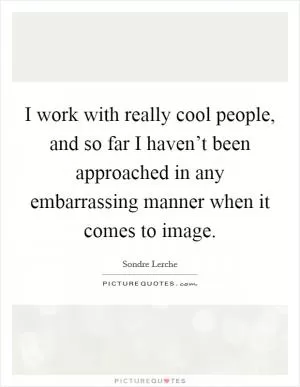 I work with really cool people, and so far I haven’t been approached in any embarrassing manner when it comes to image Picture Quote #1
