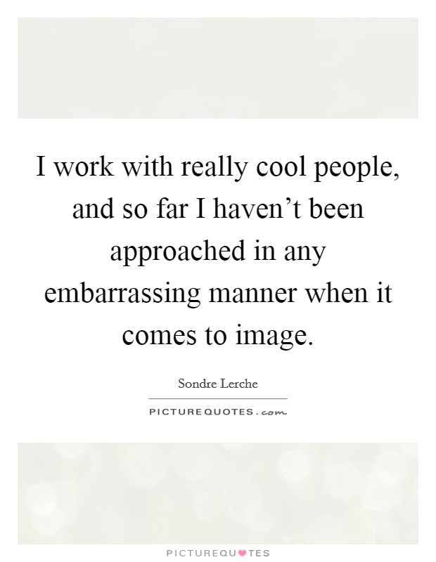 I work with really cool people, and so far I haven't been approached in any embarrassing manner when it comes to image. Picture Quote #1