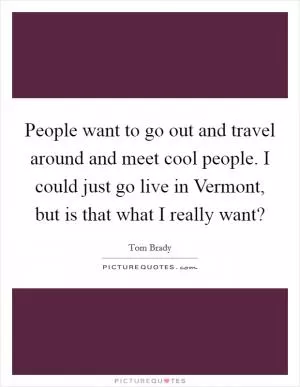 People want to go out and travel around and meet cool people. I could just go live in Vermont, but is that what I really want? Picture Quote #1