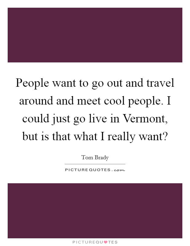 People want to go out and travel around and meet cool people. I could just go live in Vermont, but is that what I really want? Picture Quote #1