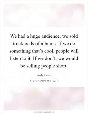 We had a huge audience, we sold truckloads of albums. If we do something that’s cool, people will listen to it. If we don’t, we would be selling people short Picture Quote #1