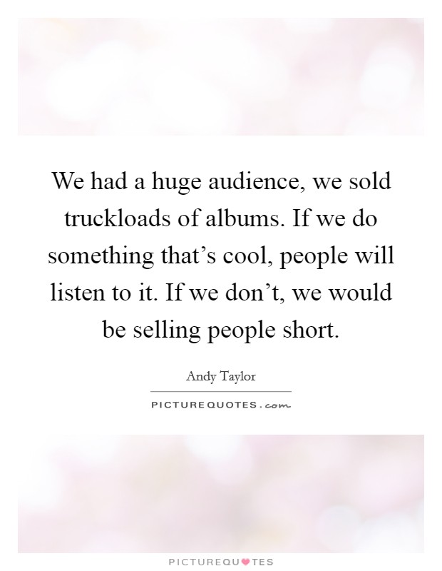 We had a huge audience, we sold truckloads of albums. If we do something that's cool, people will listen to it. If we don't, we would be selling people short. Picture Quote #1