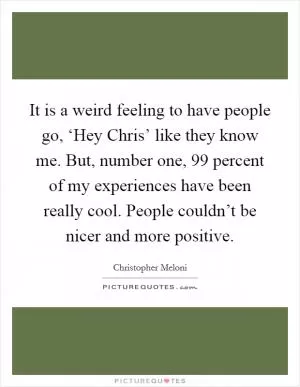 It is a weird feeling to have people go, ‘Hey Chris’ like they know me. But, number one, 99 percent of my experiences have been really cool. People couldn’t be nicer and more positive Picture Quote #1