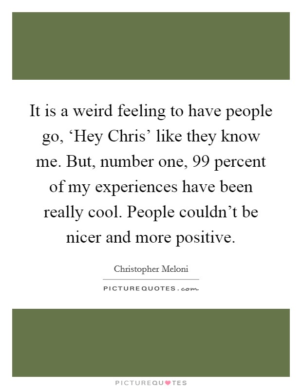 It is a weird feeling to have people go, ‘Hey Chris' like they know me. But, number one, 99 percent of my experiences have been really cool. People couldn't be nicer and more positive. Picture Quote #1