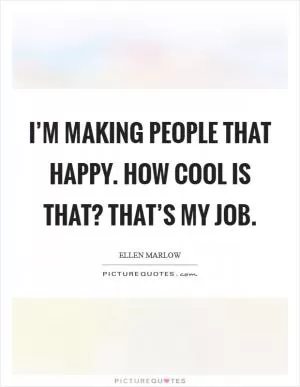 I’m making people that happy. How cool is that? That’s my job Picture Quote #1