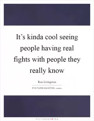 It’s kinda cool seeing people having real fights with people they really know Picture Quote #1