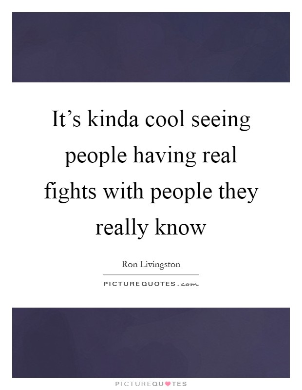 It's kinda cool seeing people having real fights with people they really know Picture Quote #1