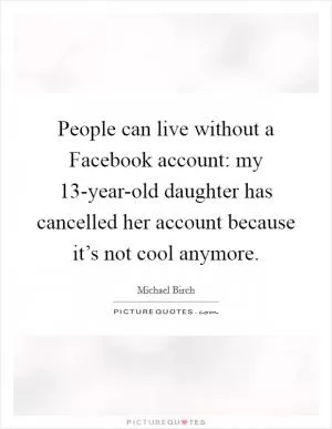 People can live without a Facebook account: my 13-year-old daughter has cancelled her account because it’s not cool anymore Picture Quote #1