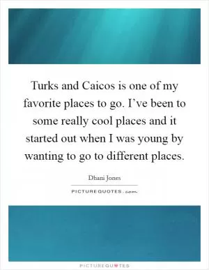 Turks and Caicos is one of my favorite places to go. I’ve been to some really cool places and it started out when I was young by wanting to go to different places Picture Quote #1