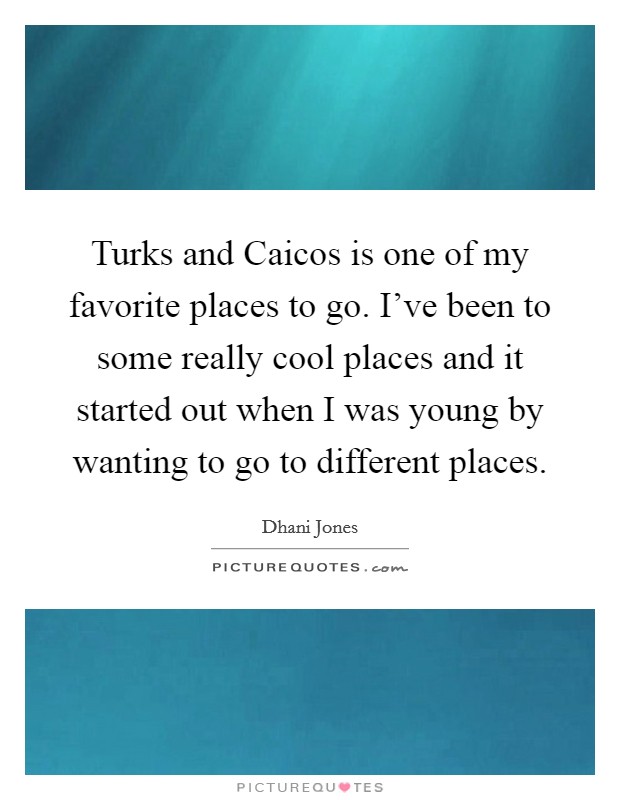 Turks and Caicos is one of my favorite places to go. I've been to some really cool places and it started out when I was young by wanting to go to different places. Picture Quote #1