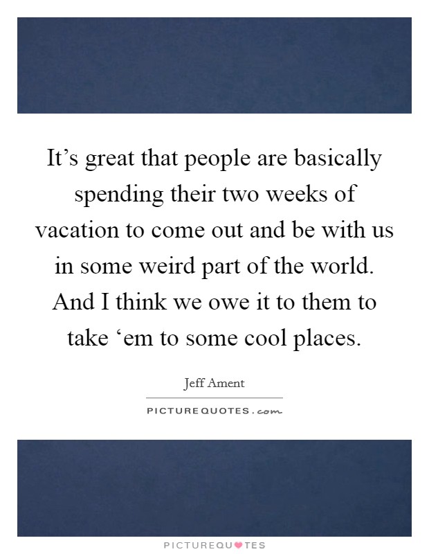 It's great that people are basically spending their two weeks of vacation to come out and be with us in some weird part of the world. And I think we owe it to them to take ‘em to some cool places. Picture Quote #1