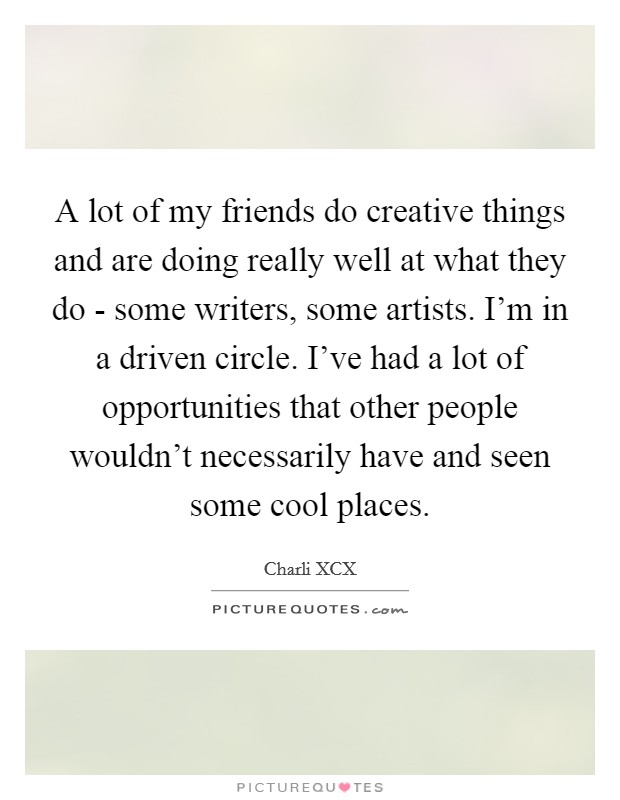 A lot of my friends do creative things and are doing really well at what they do - some writers, some artists. I'm in a driven circle. I've had a lot of opportunities that other people wouldn't necessarily have and seen some cool places. Picture Quote #1