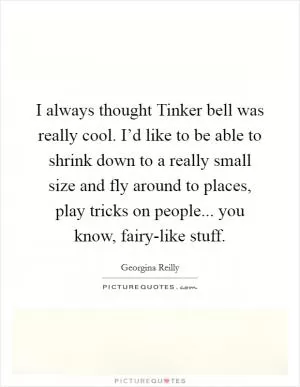 I always thought Tinker bell was really cool. I’d like to be able to shrink down to a really small size and fly around to places, play tricks on people... you know, fairy-like stuff Picture Quote #1