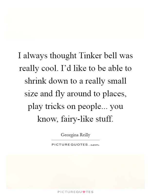 I always thought Tinker bell was really cool. I'd like to be able to shrink down to a really small size and fly around to places, play tricks on people... you know, fairy-like stuff. Picture Quote #1