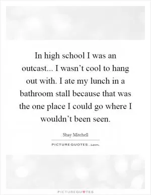In high school I was an outcast... I wasn’t cool to hang out with. I ate my lunch in a bathroom stall because that was the one place I could go where I wouldn’t been seen Picture Quote #1