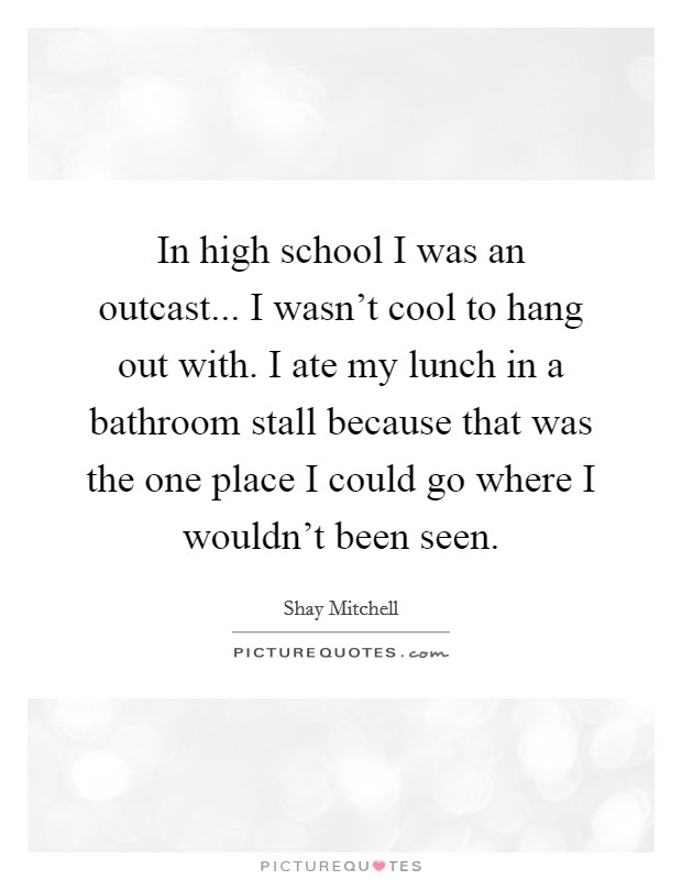 In high school I was an outcast... I wasn't cool to hang out with. I ate my lunch in a bathroom stall because that was the one place I could go where I wouldn't been seen. Picture Quote #1