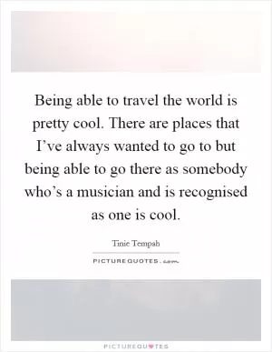 Being able to travel the world is pretty cool. There are places that I’ve always wanted to go to but being able to go there as somebody who’s a musician and is recognised as one is cool Picture Quote #1