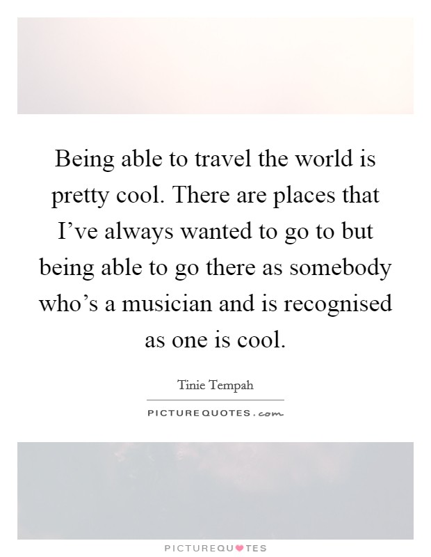 Being able to travel the world is pretty cool. There are places that I've always wanted to go to but being able to go there as somebody who's a musician and is recognised as one is cool. Picture Quote #1