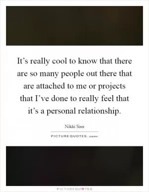 It’s really cool to know that there are so many people out there that are attached to me or projects that I’ve done to really feel that it’s a personal relationship Picture Quote #1