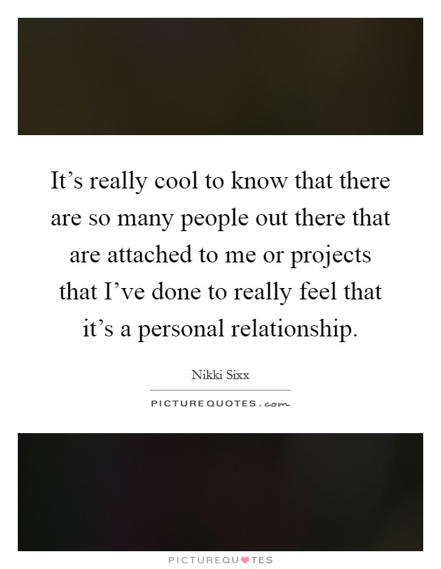 It's really cool to know that there are so many people out there that are attached to me or projects that I've done to really feel that it's a personal relationship. Picture Quote #1