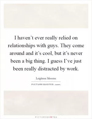 I haven’t ever really relied on relationships with guys. They come around and it’s cool, but it’s never been a big thing. I guess I’ve just been really distracted by work Picture Quote #1