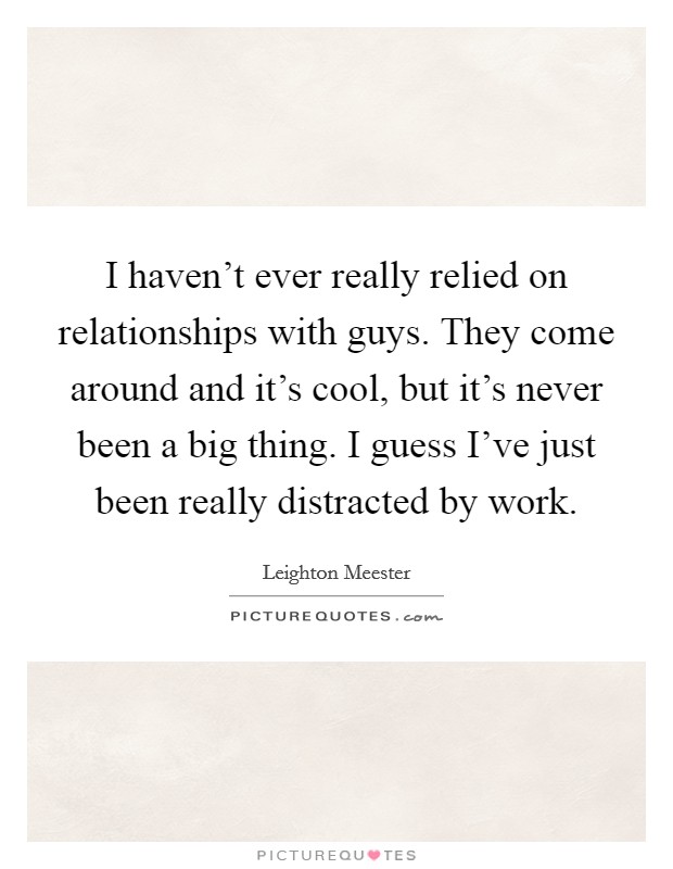 I haven't ever really relied on relationships with guys. They come around and it's cool, but it's never been a big thing. I guess I've just been really distracted by work. Picture Quote #1