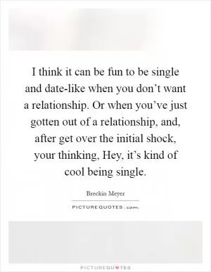 I think it can be fun to be single and date-like when you don’t want a relationship. Or when you’ve just gotten out of a relationship, and, after get over the initial shock, your thinking, Hey, it’s kind of cool being single Picture Quote #1